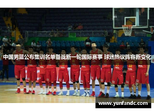 中国男篮公布集训名单备战新一轮国际赛事 球迷热议阵容新变化