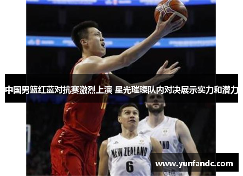 中国男篮红蓝对抗赛激烈上演 星光璀璨队内对决展示实力和潜力