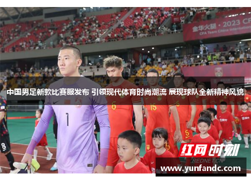 中国男足新款比赛服发布 引领现代体育时尚潮流 展现球队全新精神风貌