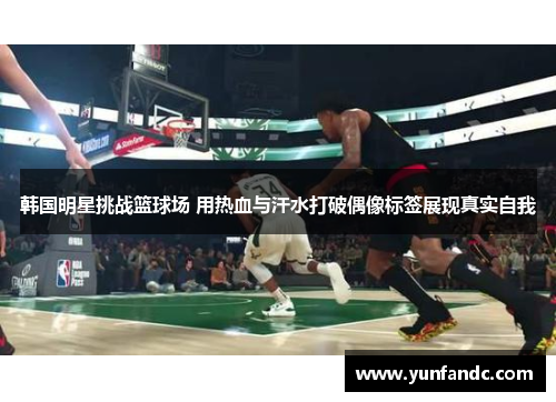 韩国明星挑战篮球场 用热血与汗水打破偶像标签展现真实自我