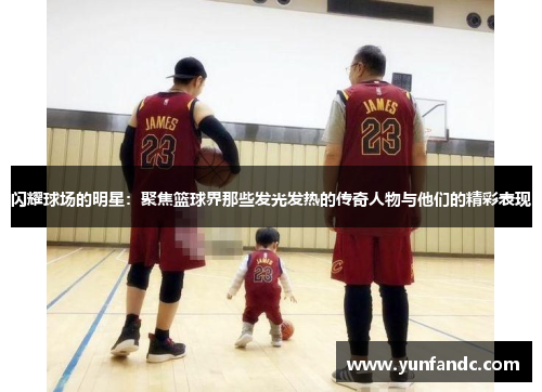 闪耀球场的明星：聚焦篮球界那些发光发热的传奇人物与他们的精彩表现